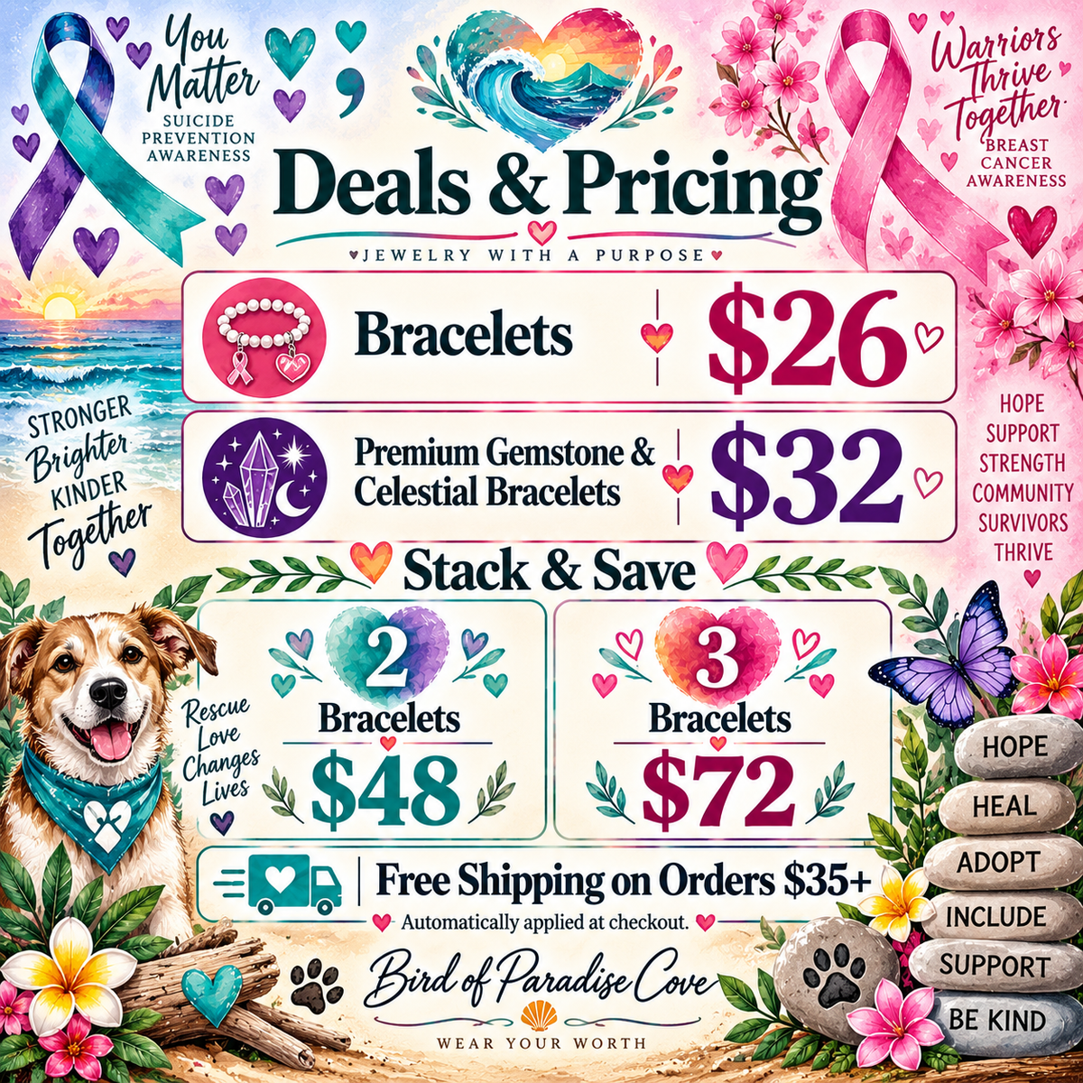 Bird of Paradise Cove support and awareness pricing graphic featuring suicide prevention, breast cancer awareness, and dog rescue.
Bracelets $26, premium gemstone and celestial bracelets $32, 2 bracelets $48, 3 bracelets $72, and free shipping on orders $35 or more.